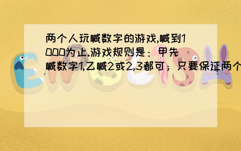 两个人玩喊数字的游戏,喊到1000为止.游戏规则是：甲先喊数字1,乙喊2或2,3都可；只要保证两个人喊出的数字个数是3即可.那么怎么才能保证每次都是甲赢呢?（貌似是和3的倍数有关）~忘了一