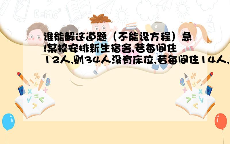 谁能解这道题（不能设方程）急!某校安排新生宿舍,若每间住12人,则34人没有床位,若每间住14人,则空出4间宿舍,这个学校有多少间宿舍?多少名新生?真不知道选哪个（2 、3楼）投票吧