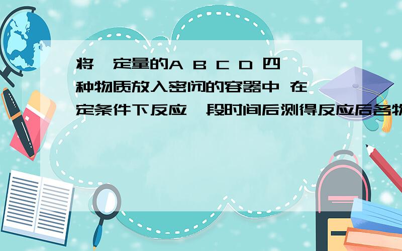 将一定量的A B C D 四种物质放入密闭的容器中 在一定条件下反应一段时间后测得反应后各物质的质量的质量如物质                     A    B    C    D反应前质量/g       6.4 3.2  4.0  0.5反应后质量/g