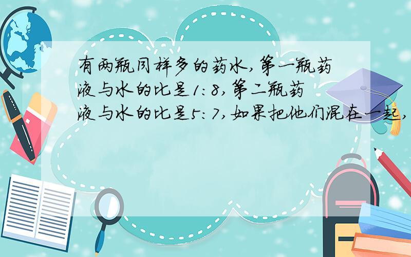 有两瓶同样多的药水,第一瓶药液与水的比是1：8,第二瓶药液与水的比是5：7,如果把他们混在一起,药与水的比是多少?