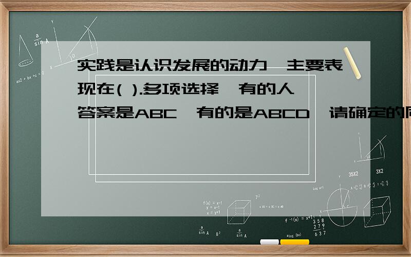 实践是认识发展的动力,主要表现在( ).多项选择,有的人答案是ABC,有的是ABCD,请确定的同学帮忙回答下A.实践不断给人们提出新的认识课题 B.实践不断为人们认识的发展提供经验材料 C.实践不