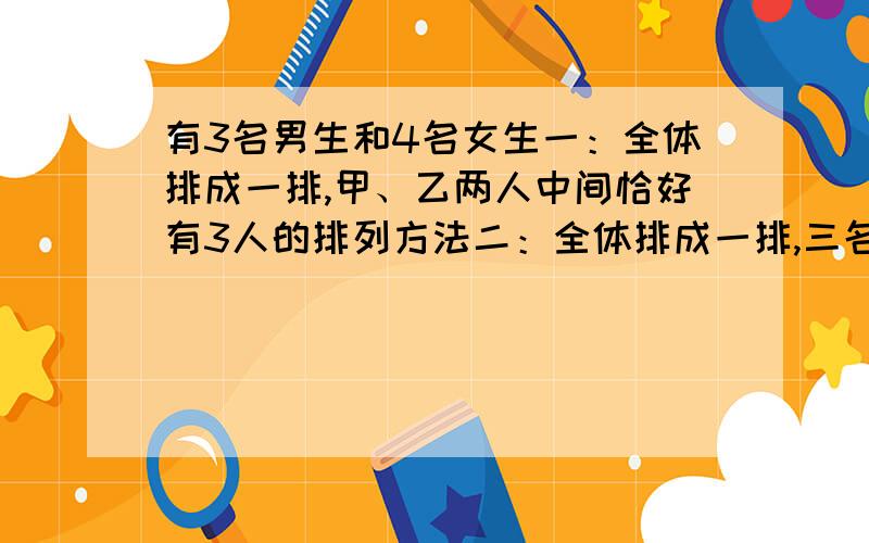 有3名男生和4名女生一：全体排成一排,甲、乙两人中间恰好有3人的排列方法二：全体排成一排,三名男生的身高互不相等从左至右按高到挨顺序排列,有多少种不同的排法?