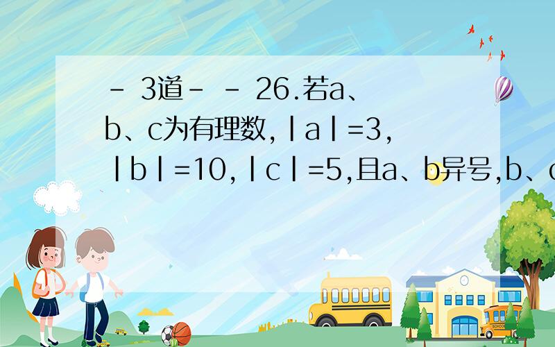 - 3道- - 26.若a、b、c为有理数,|a|=3,|b|=10,|c|=5,且a、b异号,b、c同号,求a-b-（-c）的值.27.已知|x+2|+|2y-3|=0,计算|3x-2y|的值.28.计算|1/2011-1/2010|+|1/2011-1/2012|-|1/2012-1/2010|