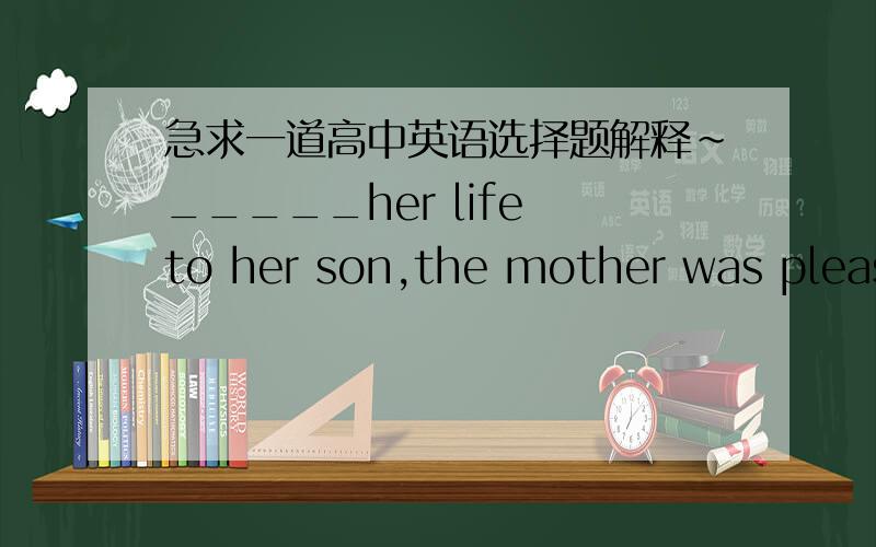 急求一道高中英语选择题解释~_____her life to her son,the mother was pleased to see him_____a famous university at last.A.Devoting;being admitting toB.Dvoted;admitted toC.Devoted;admitted toD.Devoting;admitted to正确答案是D,请解释