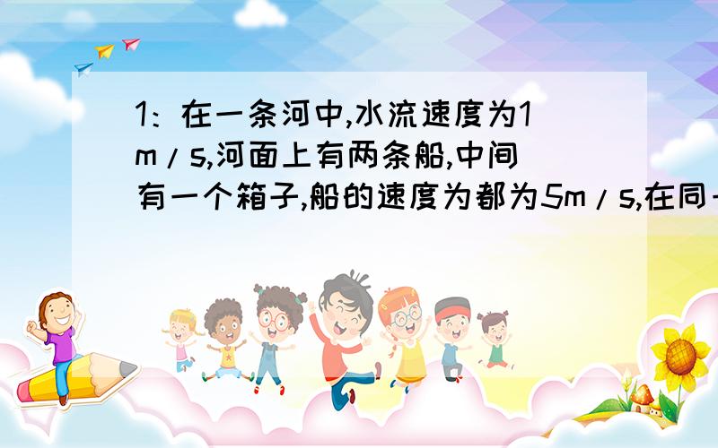 1：在一条河中,水流速度为1m/s,河面上有两条船,中间有一个箱子,船的速度为都为5m/s,在同一时刻,这两条船去追箱子,哪个先追到?2：将弹簧测力计平放在水平桌面上,测力计上挂着一个重10N的物