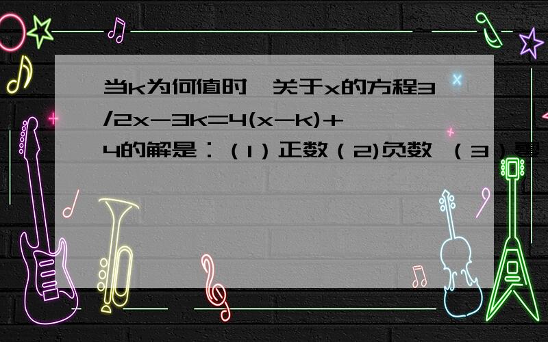 当k为何值时,关于x的方程3/2x-3k=4(x-k)+4的解是：（1）正数（2)负数 （3）零