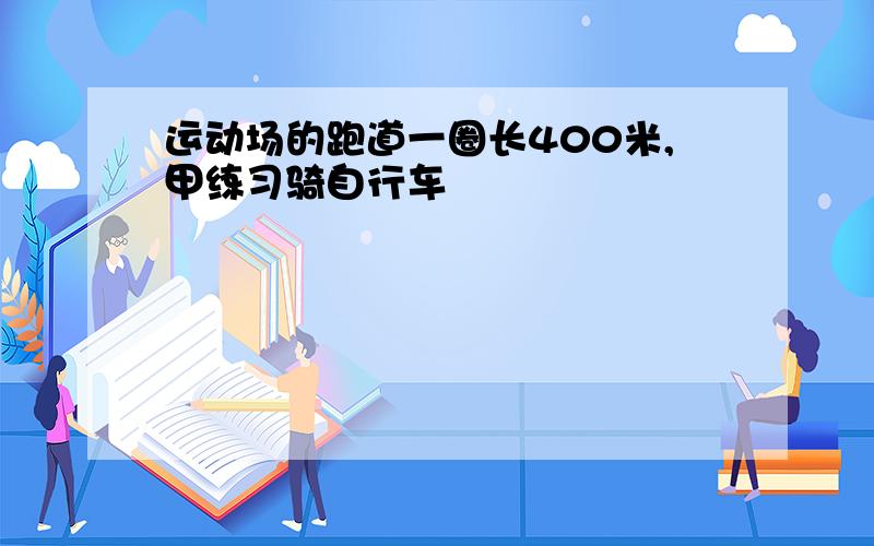 运动场的跑道一圈长400米,甲练习骑自行车