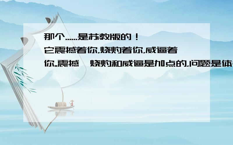 那个......是苏教版的！它震撼着你，烧灼着你，威逼着你。震撼、烧灼和威逼是加点的，问题是体会这样写的好处。