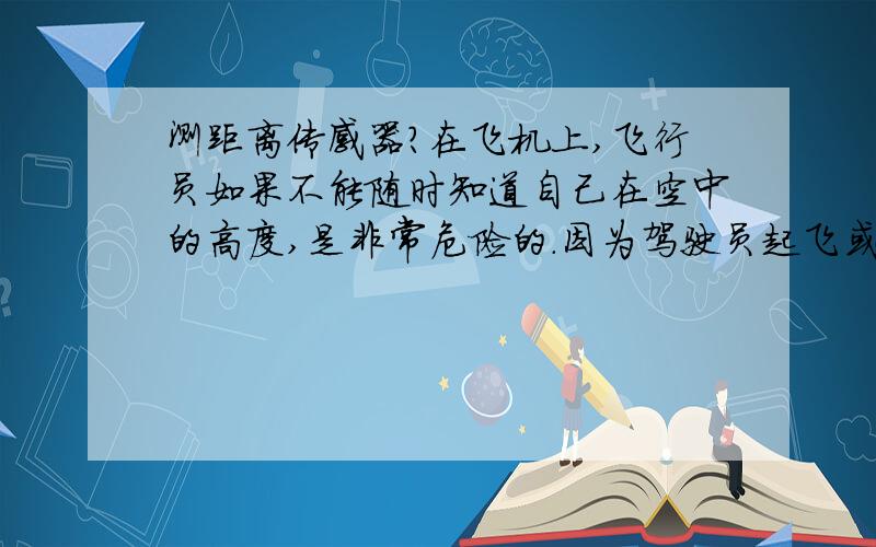 测距离传感器?在飞机上,飞行员如果不能随时知道自己在空中的高度,是非常危险的.因为驾驶员起飞或着陆时如果不注意自己的高度,飞机撞到机场附近的高大建筑物或高山上,会造成机毁人亡