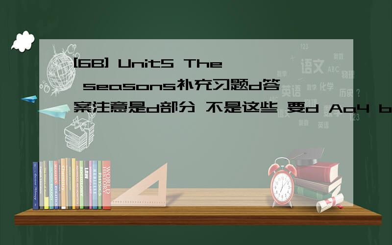 [6B] Unit5 The seasons补充习题d答案注意是d部分 不是这些 要d Aa4 b6 c5 d1 e3 f2B1 c,iv2 a,vi3 b,i4 c,v5 b,a,ii6 a,iC1 summer2 cloudy3 Winter4 windy5 autumn6 SpringE1 Su Yang's dad,New York,one year2 Ben,the weather,New York3 rainy,warm