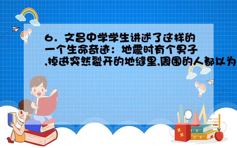 6．文昌中学学生讲述了这样的一个生命奇迹：地震时有个男子,掉进突然裂开的地缝里,周围的人都以为他已经遇难,没想到,他又被巨大的气流从深约100 m的地方安全冲上地面.估算上升过程中