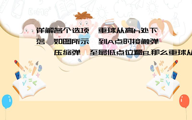 详解各个选项一重球从高h处下落,如图所示,到A点时接触弹簧,压缩弹簧至最低点位置B.那么重球从A至B的运动过程中：A、速度一直减小B、速度先增加后减小 C、在B处加速度可能为零  D、加速