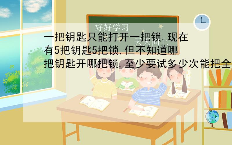 一把钥匙只能打开一把锁.现在有5把钥匙5把锁,但不知道哪把钥匙开哪把锁.至少要试多少次能把全部的配好