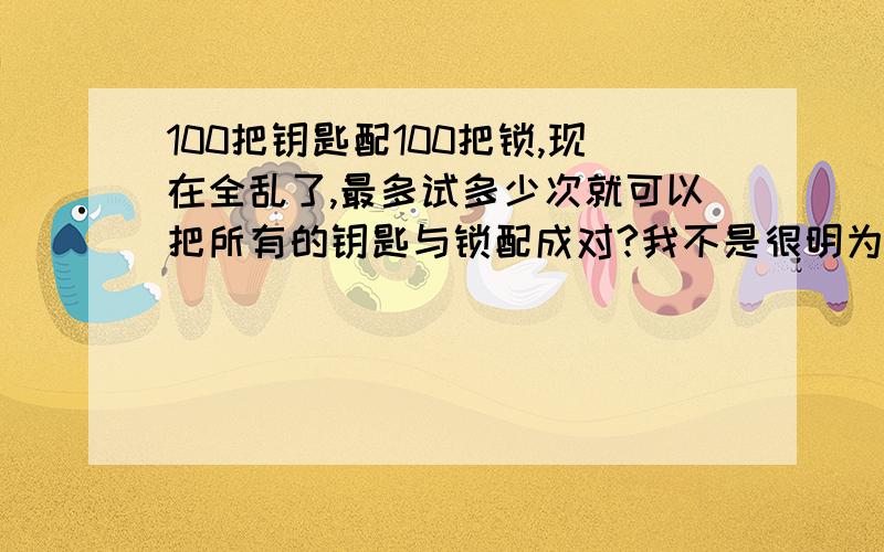 100把钥匙配100把锁,现在全乱了,最多试多少次就可以把所有的钥匙与锁配成对?我不是很明为什么要加1..能不能讲详细一点?