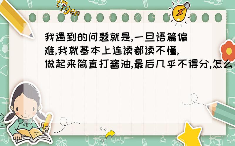 我遇到的问题就是,一旦语篇偏难,我就基本上连读都读不懂,做起来简直打酱油,最后几乎不得分,怎么办?