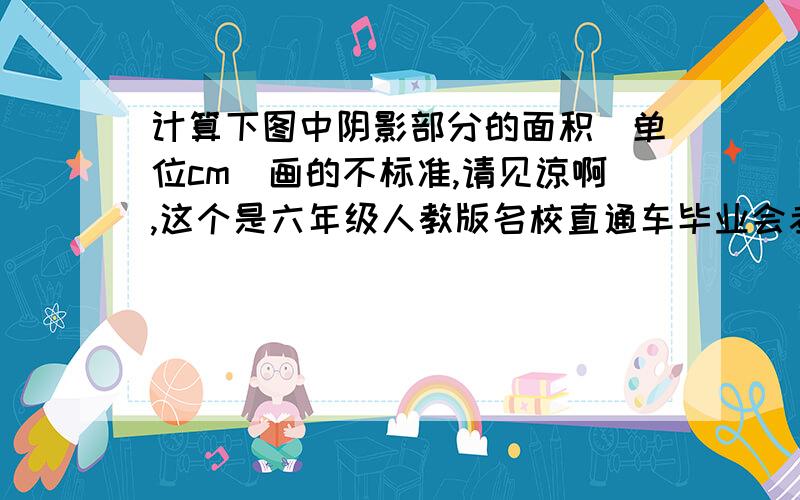 计算下图中阴影部分的面积（单位cm)画的不标准,请见谅啊,这个是六年级人教版名校直通车毕业会考全真模拟试卷（一）第三页的第四大题第4小题,不管是什么了,只要你写的对就行,