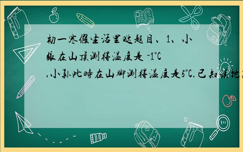 初一寒假生活里哒题目、1、小张在山顶测得温度是 -1°C,小孙此时在山脚测得温度是5°C.已知该地高度每增加100米,气温大约降低0.8°C,这个山峰的高度是多少米?2、职工全年月平均工作日为21天