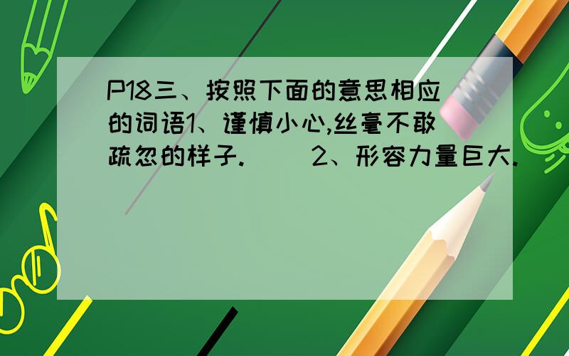 P18三、按照下面的意思相应的词语1、谨慎小心,丝毫不敢疏忽的样子.（ ）2、形容力量巨大.（ ）3、由于受感动而产生恭敬和钦佩之情.（ ）4、忍不住笑.（ ）5、形容安适愉快而满足的样子.