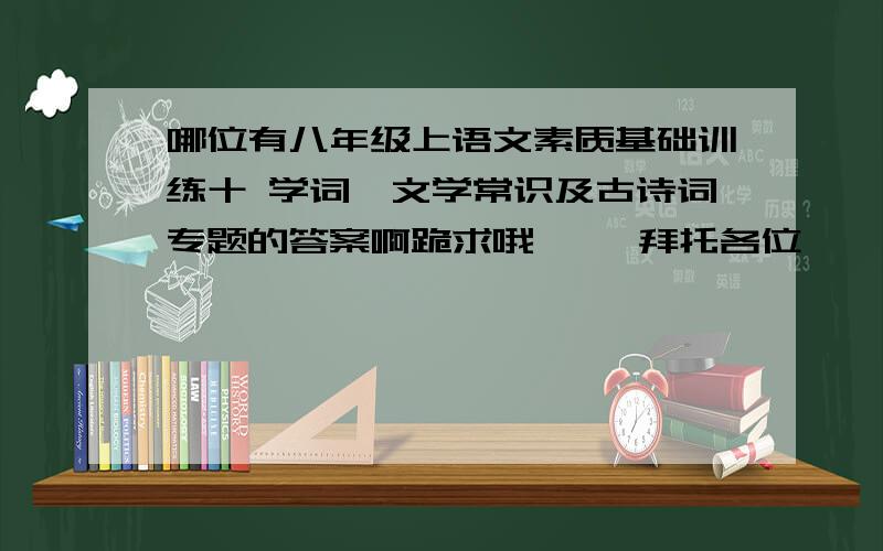 哪位有八年级上语文素质基础训练十 学词,文学常识及古诗词专题的答案啊跪求哦     拜托各位        帮帮忙     最好在今天晚上  悬赏加倍   急第一题 根据拼音写汉字 第二题语词使用 第三题