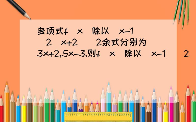 多项式f(x)除以(x-1)^2(x+2)^2余式分别为3x+2,5x-3,则f(x)除以(x-1)^2(x+2)的余式为我看了一个解题步骤为这样,由f(1)=5,x-1能整除f(x)-5,故存在g(x),使得f(x)-5=(x-1)g(x),f(x)-5除以(x-1)²余式为3x+2-5=3(x-1),那么