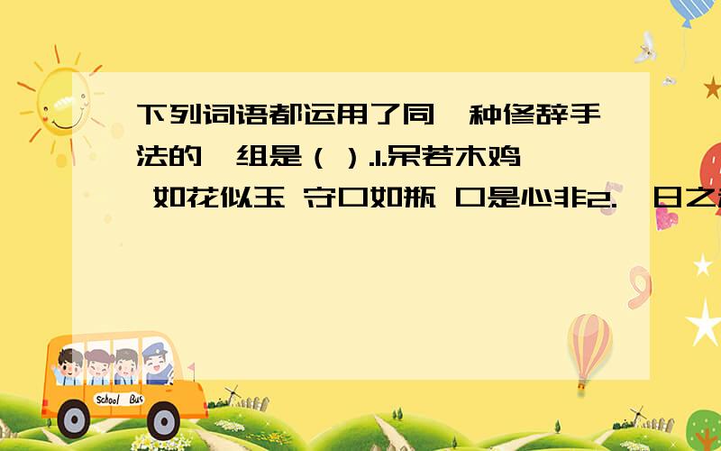 下列词语都运用了同一种修辞手法的一组是（）.1.呆若木鸡 如花似玉 守口如瓶 口是心非2.一日之秋 怒发冲冠 千钧一发 肝肠寸断3.莺歌燕舞 学富五车 日月如梭 日行千里4.鸟语花香 生龙活虎