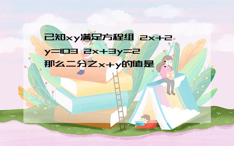 已知xy满足方程组 2x+2y=103 2x+3y=2,那么二分之x+y的值是 ：——————