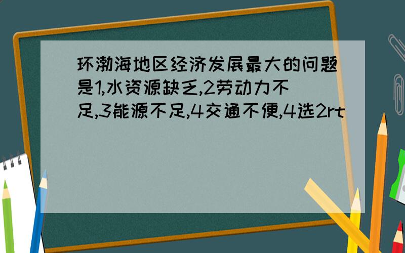 环渤海地区经济发展最大的问题是1,水资源缺乏,2劳动力不足,3能源不足,4交通不便,4选2rt