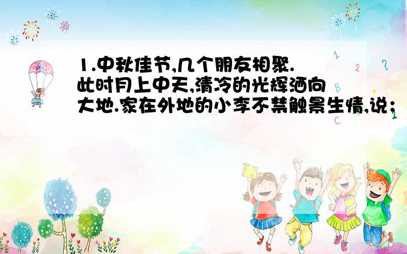 1.中秋佳节,几个朋友相聚.此时月上中天,清冷的光辉洒向大地.家在外地的小李不禁触景生情,说：“此时此刻我想起古人的两句诗‘____________,___________’.我也只能以此寄托自己的情感了.”2.