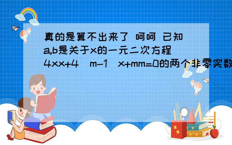 真的是算不出来了 呵呵 已知a,b是关于x的一元二次方程4xx+4（m-1）x+mm=0的两个非零实数根,问：a与b能否同若能同号请求出相应的m的取值范围；若不能同号,请说明理由