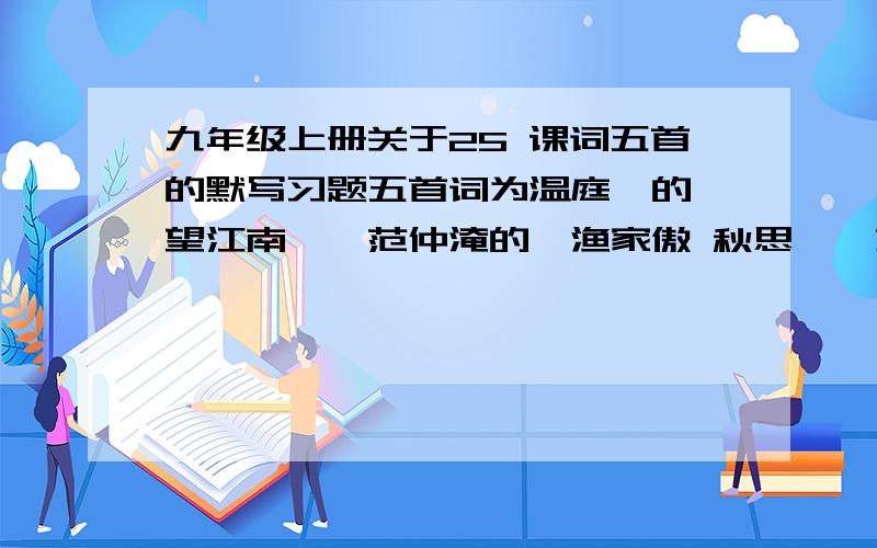 九年级上册关于25 课词五首的默写习题五首词为温庭筠的《望江南》,范仲淹的《渔家傲 秋思》,苏轼的,江城子 密州出猎》,李清照的《武陵春》,辛弃疾的《破阵子 为陈同甫壮词以寄之》.