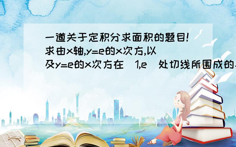 一道关于定积分求面积的题目!求由x轴,y=e的x次方,以及y=e的x次方在（1,e）处切线所围成的平面图形面积!请写出过程和式子啊,