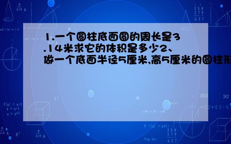 1.一个圆柱底面圆的周长是3.14米求它的体积是多少2、做一个底面半径5厘米,高5厘米的圆柱形罐头盒,至少需要多少铁皮?它的体积是多少?3.一个圆柱底面周长是18.84分米,高是5分米,它的体积是