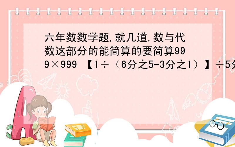 六年数数学题,就几道,数与代数这部分的能简算的要简算999×999 【1÷（6分之5-3分之1）】÷5分之41-13分之1-13分之5-13分之7【----是大括号的意思