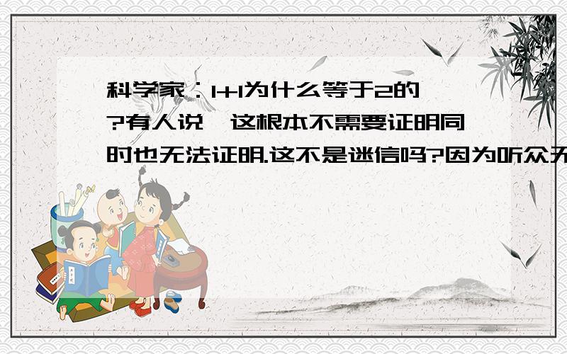 科学家：1+1为什么等于2的?有人说,这根本不需要证明同时也无法证明.这不是迷信吗?因为听众无法验证所以启蒙不能使人摆脱迷信.自以为有智慧,坚信“科学家”不会有错,这不是迷信吗?尼采