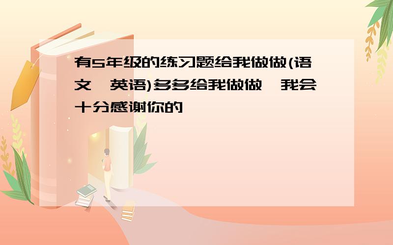 有5年级的练习题给我做做(语文,英语)多多给我做做,我会十分感谢你的,