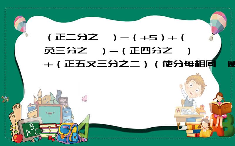 （正二分之一）-（+5）+（负三分之一）-（正四分之一）+（正五又三分之二）（使分母相同、便于通分的加数在一起）求高手帮帮忙