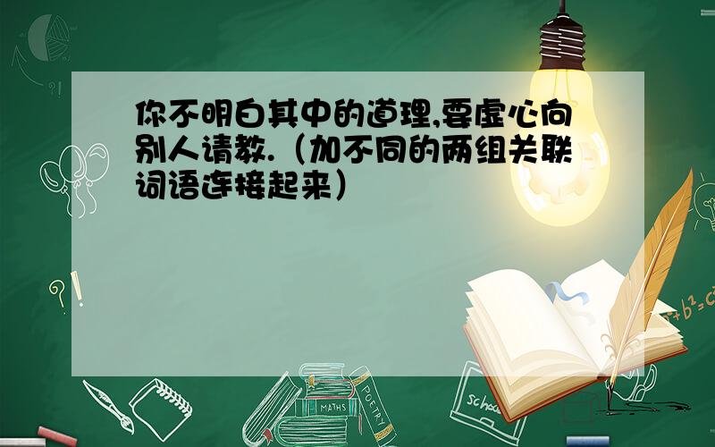 你不明白其中的道理,要虚心向别人请教.（加不同的两组关联词语连接起来）