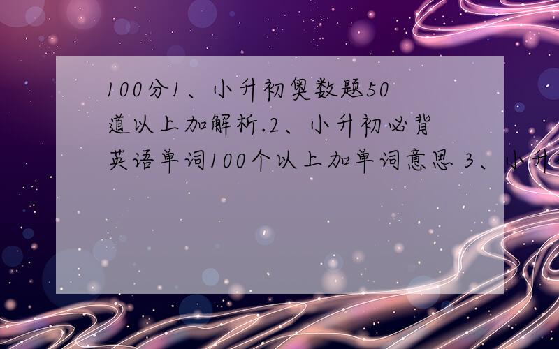 100分1、小升初奥数题50道以上加解析.2、小升初必背英语单词100个以上加单词意思 3、小升初语文题 必须是常考的.英语单词最好有音标.每解答上面一个多给100分.3个全多加400分