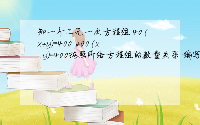 知一个二元一次方程组 40(x+y)=400 200(x-y)=400按照所给方程组的数量关系 编写一道应用题,