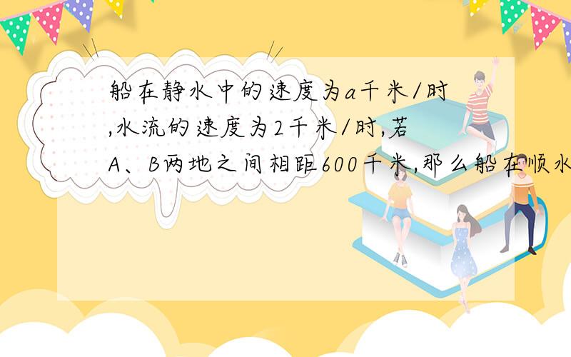 船在静水中的速度为a千米/时,水流的速度为2千米/时,若A、B两地之间相距600千米,那么船在顺水情况下走完全程需要____小时;船在逆水情况下完全程需要______小时.如果正方形的棱长为1/3a,那么