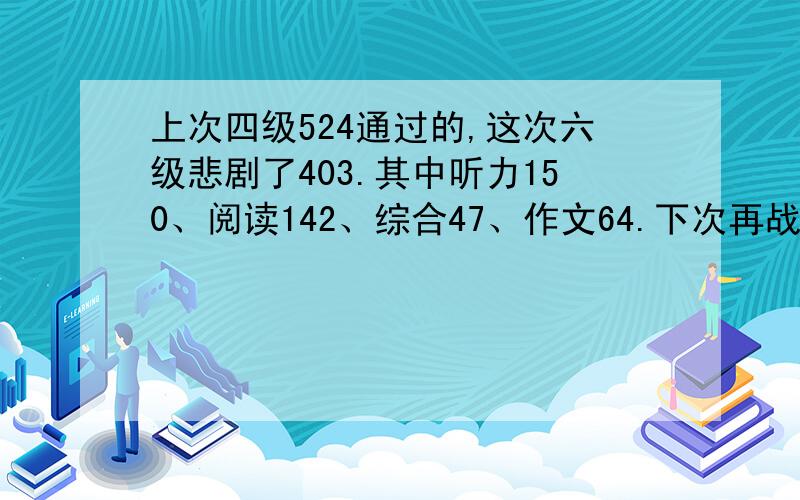 上次四级524通过的,这次六级悲剧了403.其中听力150、阅读142、综合47、作文64.下次再战.求高人指点!