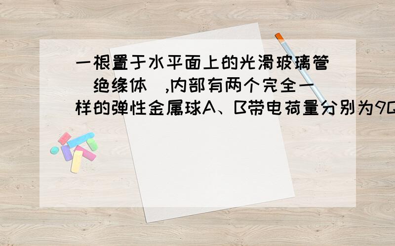 一根置于水平面上的光滑玻璃管（绝缘体）,内部有两个完全一样的弹性金属球A、B带电荷量分别为9Q和-Q,由静止开始释放,问两球再经过初始位置时,两球的加速度是释放时的几倍?（写出说明