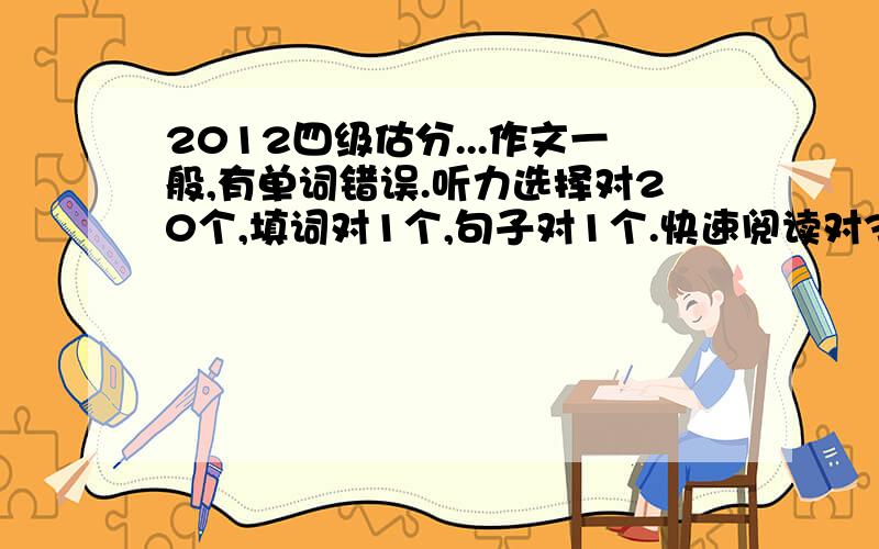 2012四级估分...作文一般,有单词错误.听力选择对20个,填词对1个,句子对1个.快速阅读对3...2012四级估分...作文一般,有单词错误.听力选择对20个,填词对1个,句子对1个.快速阅读对3个.选词填对3个.