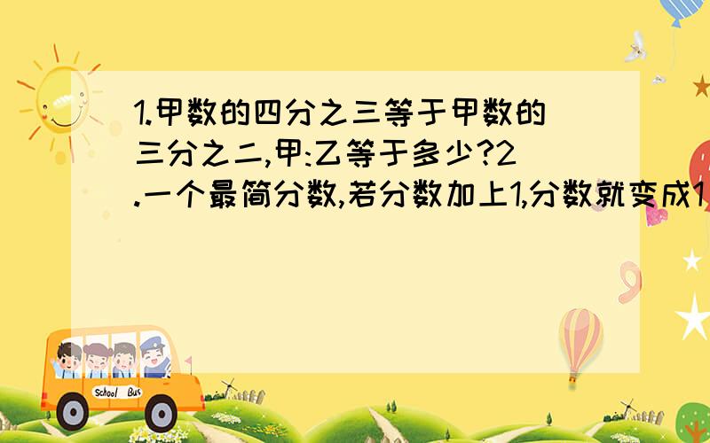 1.甲数的四分之三等于甲数的三分之二,甲:乙等于多少?2.一个最简分数,若分数加上1,分数就变成1；若分数减去2,可约简成2/3,这个最简分数是多少?3.巧算：2002÷2003分之2001 99×100分之994.苹果数比