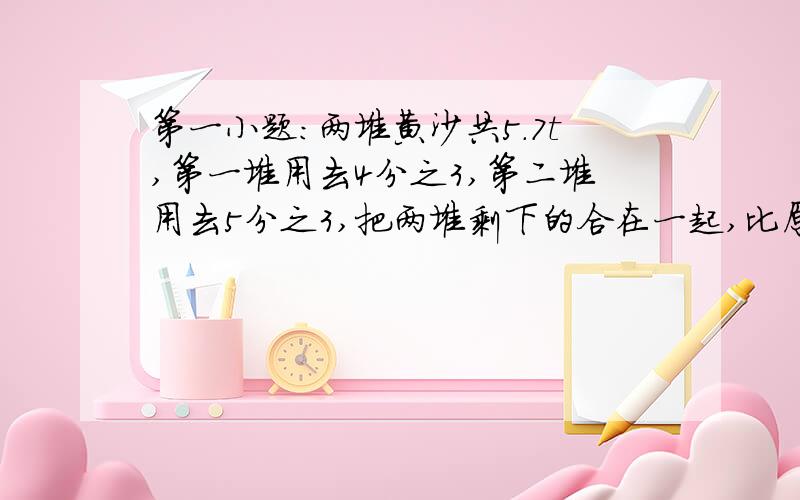 第一小题：两堆黄沙共5.7t,第一堆用去4分之3,第二堆用去5分之3,把两堆剩下的合在一起,比原来第一堆还少5分之1,第一堆有多少t?第二小题：一只狗用皮带系在10乘10的正方形狗窝一角,皮带长14,