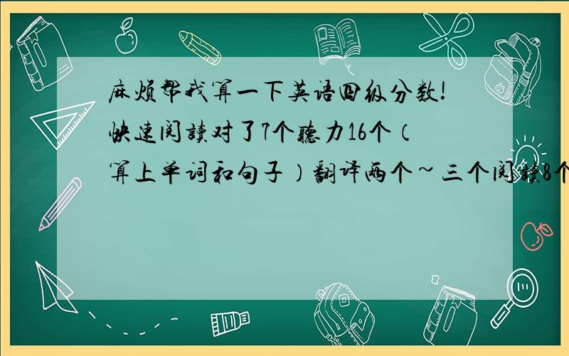 麻烦帮我算一下英语四级分数!快速阅读对了7个听力16个（算上单词和句子）翻译两个~三个阅读8个选词填空1个完型对了6个作文中等140字