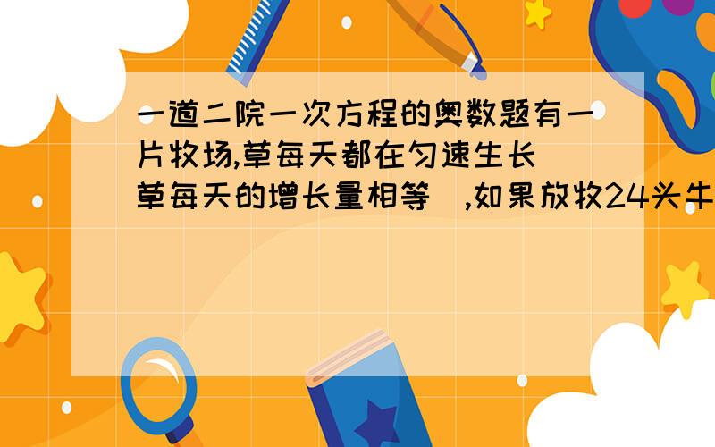 一道二院一次方程的奥数题有一片牧场,草每天都在匀速生长（草每天的增长量相等）,如果放牧24头牛,则6天吃完牧草,如果放牧21头牛,则8天吃完牧草,设每头牛每天吃草的量相等,问：（1）如