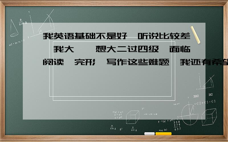 我英语基础不是好,听说比较差,我大一,想大二过四级,面临阅读,完形,写作这些难题,我还有希望吗?具体一些,有关如何坚持之类的