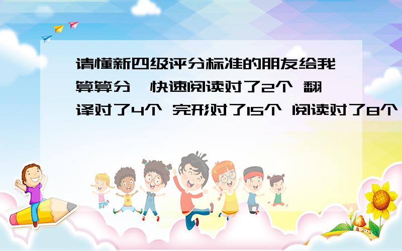 请懂新四级评分标准的朋友给我算算分,快速阅读对了2个 翻译对了4个 完形对了15个 阅读对了8个 之后 选词填空我对了8个 听力选择对18个,填词的我对6个单词句子没有对