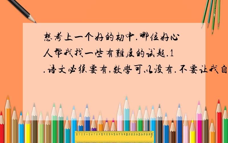 想考上一个好的初中.哪位好心人帮我找一些有难度的试题.1.语文必须要有,数学可以没有.不要让我自己买书,我有,没有帮助的话就别说.